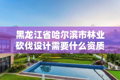 黑龙江省哈尔滨市林业砍伐设计需要什么资质,林业砍伐证办理流程
