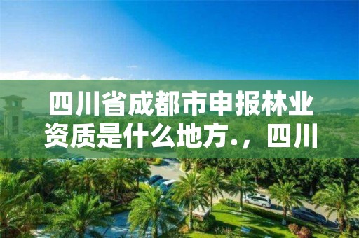 四川省成都市申报林业资质是什么地方.,四川省成都市申报林业资质是什么地方审批的