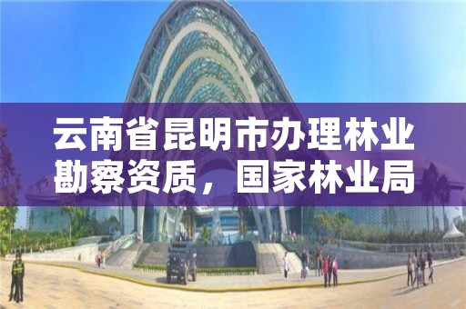 云南省昆明市办理林业勘察资质,国家林业局昆明勘察设计院怎么样