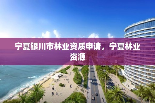 宁夏银川市林业资质申请,宁夏林业资源