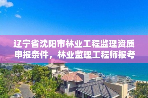 辽宁省沈阳市林业工程监理资质申报条件,林业监理工程师报考条件