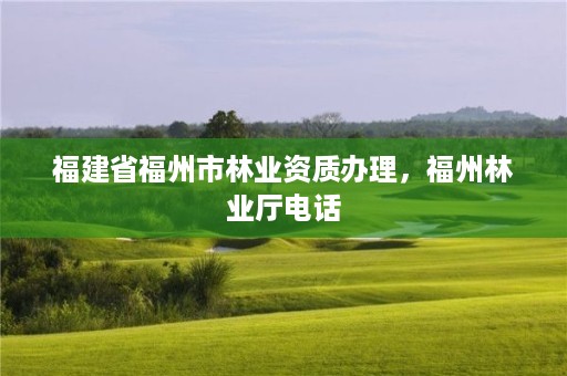 福建省福州市林业资质办理,福州林业厅电话