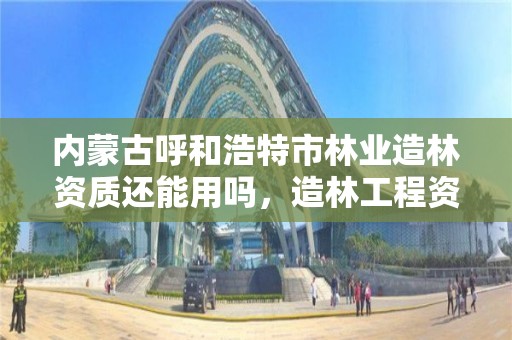 内蒙古呼和浩特市林业造林资质还能用吗,造林工程资质