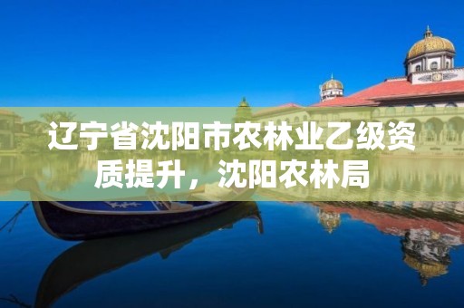 辽宁省沈阳市农林业乙级资质提升,沈阳农林局