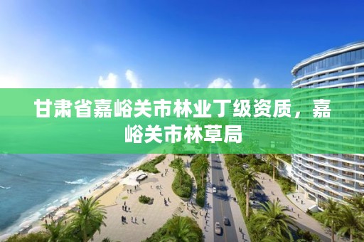 甘肃省嘉峪关市林业丁级资质,嘉峪关市林草局