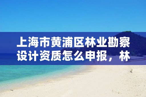 上海市黄浦区林业勘察设计资质怎么申报,林业勘察设计院是什么单位