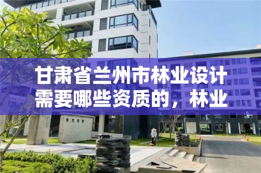 甘肃省兰州市林业设计需要哪些资质的,林业设计公司是做什么的
