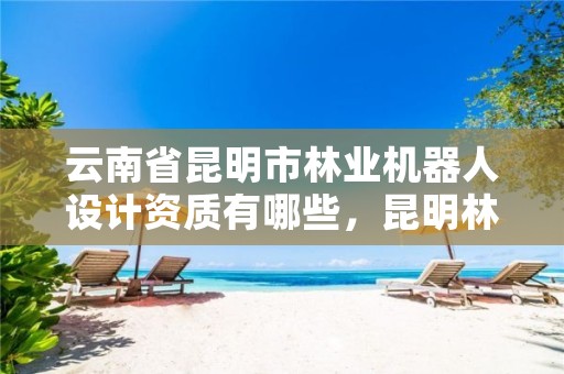 云南省昆明市林业机器人设计资质有哪些,昆明林业设计院
