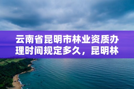 云南省昆明市林业资质办理时间规定多久,昆明林业局官网