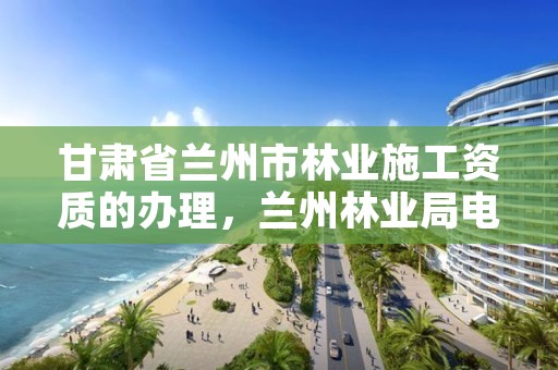 甘肃省兰州市林业施工资质的办理,兰州林业局电话号码