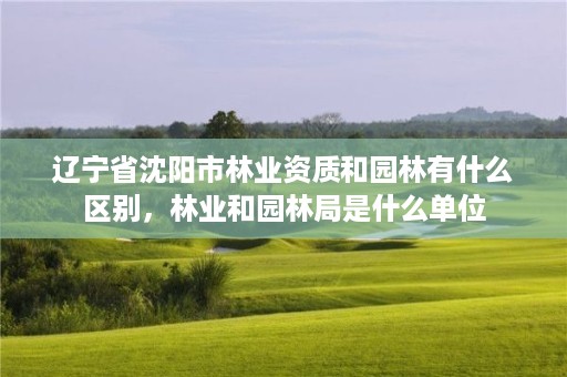 辽宁省沈阳市林业资质和园林有什么区别,林业和园林局是什么单位