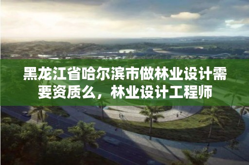 黑龙江省哈尔滨市做林业设计需要资质么,林业设计工程师