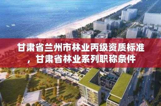 甘肃省兰州市林业丙级资质标准,甘肃省林业系列职称条件