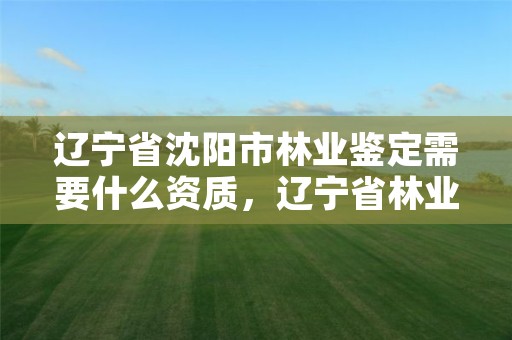 辽宁省沈阳市林业鉴定需要什么资质，辽宁省林业司法鉴定中心查询
