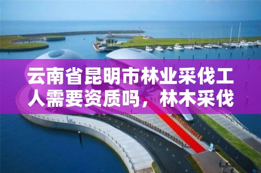 云南省昆明市林业采伐工人需要资质吗,林木采伐许可证好办吗