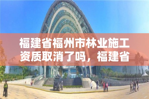 福建省福州市林业施工资质取消了吗,福建省林业工程公司