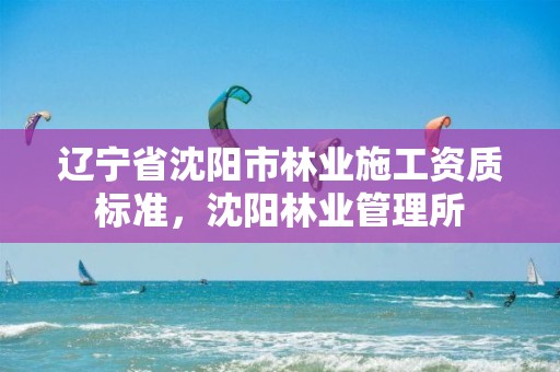 辽宁省沈阳市林业施工资质标准,沈阳林业管理所