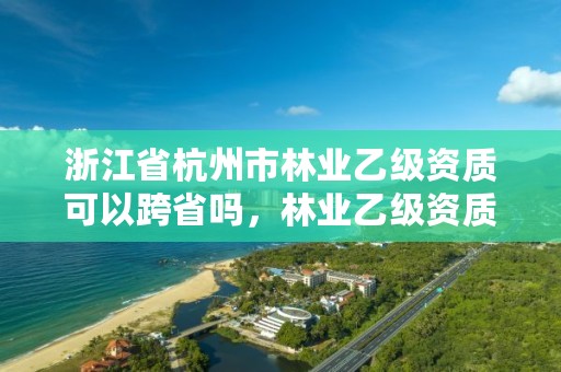 浙江省杭州市林业乙级资质可以跨省吗，林业乙级资质办理条件