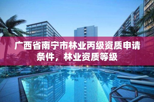 广西省南宁市林业丙级资质申请条件,林业资质等级