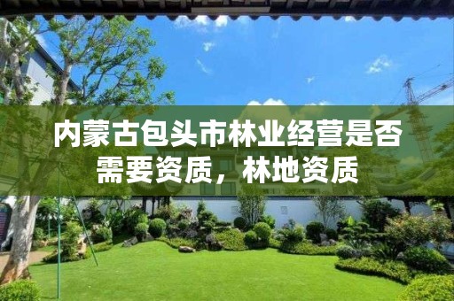 内蒙古包头市林业经营是否需要资质,林地资质