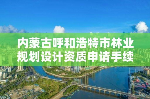 内蒙古呼和浩特市林业规划设计资质申请手续,林业调查规划设计资质申报