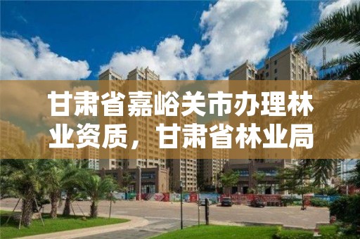 甘肃省嘉峪关市办理林业资质,甘肃省林业局电话号码多少