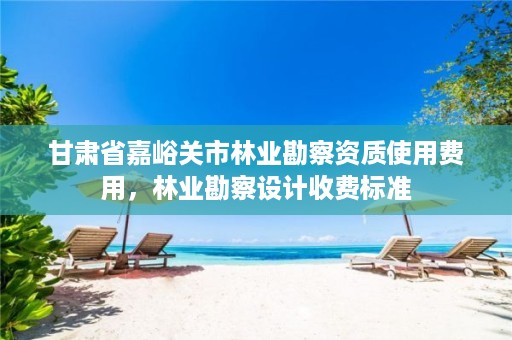 甘肃省嘉峪关市林业勘察资质使用费用,林业勘察设计收费标准