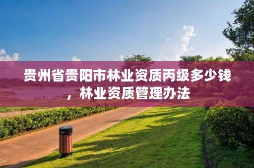 贵州省贵阳市林业资质丙级多少钱,林业资质管理办法