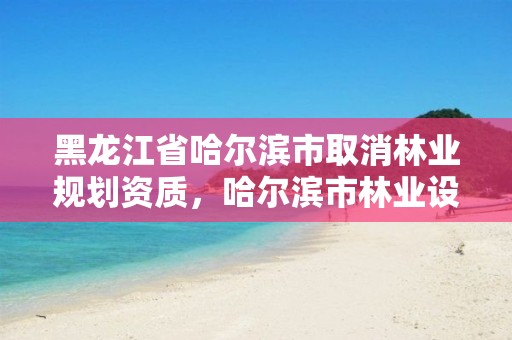 黑龙江省哈尔滨市取消林业规划资质,哈尔滨市林业设计院