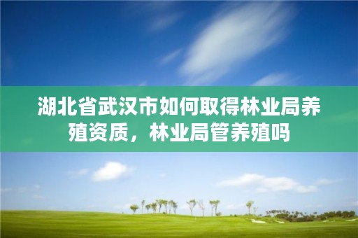 湖北省武汉市如何取得林业局养殖资质，林业局管养殖吗
