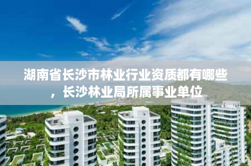 湖南省长沙市林业行业资质都有哪些，长沙林业局所属事业单位