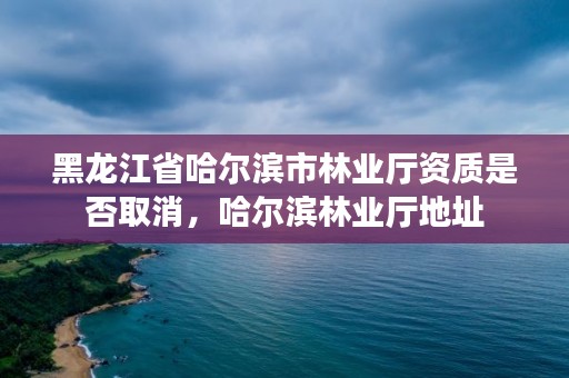 黑龙江省哈尔滨市林业厅资质是否取消,哈尔滨林业厅地址