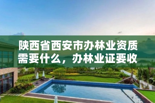 陕西省西安市办林业资质需要什么,办林业证要收费吗