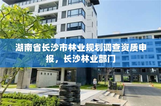 湖南省长沙市林业规划调查资质申报，长沙林业部门