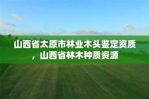 山西省太原市林业木头鉴定资质,山西省林木种质资源