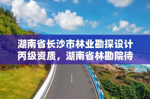 湖南省长沙市林业勘探设计丙级资质,湖南省林勘院待遇