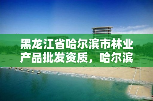黑龙江省哈尔滨市林业产品批发资质,哈尔滨市林业局直属林场
