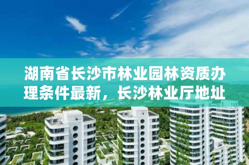 湖南省长沙市林业园林资质办理条件最新,长沙林业厅地址
