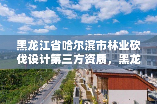 黑龙江省哈尔滨市林业砍伐设计第三方资质,黑龙江省林木采伐技术规程
