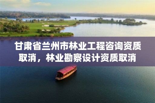 甘肃省兰州市林业工程咨询资质取消,林业勘察设计资质取消