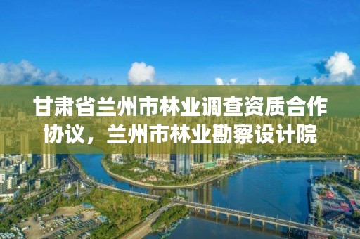 甘肃省兰州市林业调查资质合作协议,兰州市林业勘察设计院
