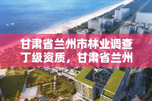 甘肃省兰州市林业调查丁级资质,甘肃省兰州市林业局电话