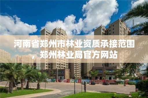 河南省郑州市林业资质承接范围,郑州林业局官方网站