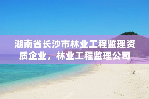 湖南省长沙市林业工程监理资质企业，林业工程监理公司