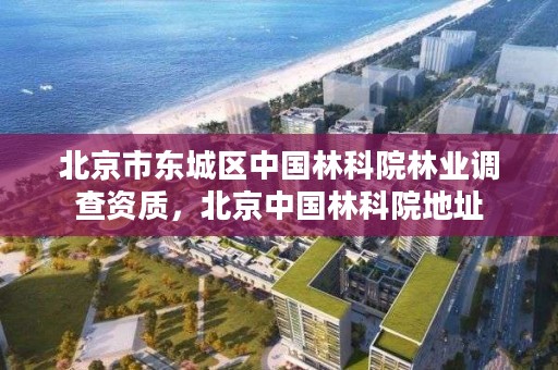 北京市东城区中国林科院林业调查资质，北京中国林科院地址