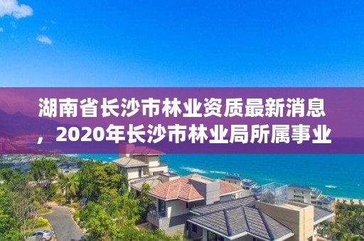 湖南省长沙市林业资质最新消息，2020年长沙市林业局所属事业单位招聘公告