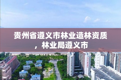 贵州省遵义市林业造林资质，林业局遵义市