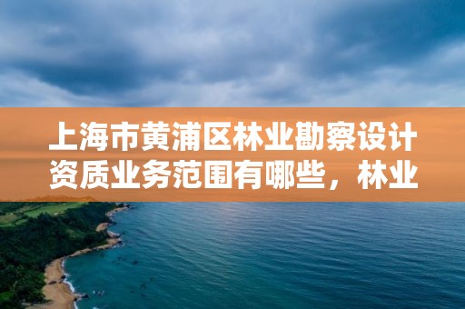 上海市黄浦区林业勘察设计资质业务范围有哪些,林业勘察规划设计资质