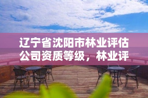 辽宁省沈阳市林业评估公司资质等级,林业评估公司资质有几类
