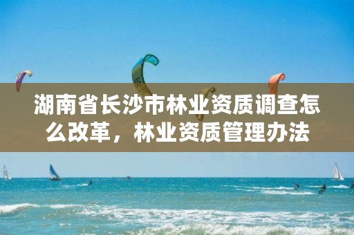 湖南省长沙市林业资质调查怎么改革,林业资质管理办法